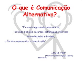 O que é Comunicação
         Alternativa?

               “É o uso integrado de componentes,

       incluindo símbolos, recursos, estratégias e técnicas

                   utilizadas pelos indivíduos,

a fim de complementar a comunicação”




                                              (ASHA, 1991)
                                       (American Speech-Language-Hearing
                              Association)
 