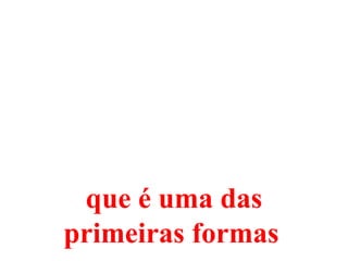 que é uma das
primeiras formas
 