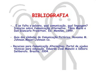 BIBLIOGRAFIA
-...E se falta a palavra, qual comunicação, qual linguagem?
   Discurso sobre Comunicação Alternativa. Tânia Maria e
   Don Giancarlo Pravettoni. Ed. Memnon, 1999.

- Guia dos símbolos de Comunicação Pictórica. Roxanna M.
  Johnson.Mayer-Johnson Co.

- Recursos para Comunicação Alternativa- Portal de ajudas
  técnicas para educação. Eduardo José Manzini e Débora
  Deliberato. Brasília, 2004.
 