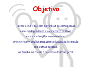 Objetivo

  Tornar o indivíduo com distúrbios de comunicação

     o mais independente e competente possível

          em suas situações comunicativas,

podendo assim ampliar suas oportunidades de interação

                 com outras pessoas,

    na família, na escola e na comunidade em geral.
 
