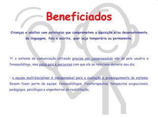 Beneficiados
Crianças e adultos com patologias que comprometem a aquisição e/ou desenvolvimento
          da linguagem, fala e escrita, quer seja temporária ou permanente.




 o sistema de comunicação utilizado precisa ser compreendido não só pelo usuário e
fonoaudiólogo, mas pelos pais e parceiros com que ele se relaciona durante seu dia;



• a equipe multidisciplinar é indispensável para a avaliação e prosseguimento do sistema.
Devem fazer parte da equipe: fonoaudiólogos, fisioterapeutas, terapeutas ocupacionais,
pedagogos, psicólogos e engenheiros de reabilitação;
 