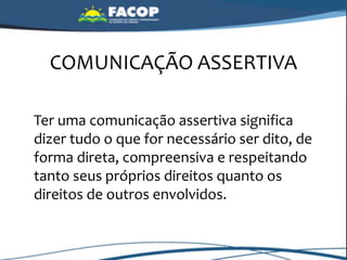 COMUNICAÇÃO ASSERTIVA
Ter uma comunicação assertiva significa
dizer tudo o que for necessário ser dito, de
forma direta, compreensiva e respeitando
tanto seus próprios direitos quanto os
direitos de outros envolvidos.
 