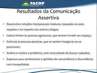 Resultados da Comunicação
Assertiva
• Desenvolve relações interpessoais maduras, baseadas no auto-
respeito e no respeito aos outros colegas;
• Coloca limites às pessoas agressivas, que tentam invadir seu espaço;
• Estimula as pessoas passivas, que se sentem inseguras ao se
posicionar;
• Analisa e resolve o problema, sem necessidade de buscar culpados;
• Expressa seus sentimentos e opiniões de concordância e discordância
com tranquilidade
 