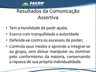 Resultados da Comunicação
Assertiva
• Tem a humildade de pedir ajuda;
• Exerce com tranquilidade a autoridade
• Defende-se contra os excessos de poder;
• Controla seus medos e aprende a integrar-se
ao grupo, sem deixar manipular ou dominar
pelo conformismo da maioria, conservando
a riqueza de sua própria individualidade.
 