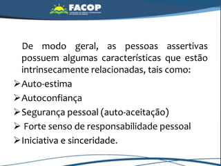 De modo geral, as pessoas assertivas
possuem algumas características que estão
intrinsecamente relacionadas, tais como:
Auto-estima
Autoconfiança
Segurança pessoal (auto-aceitação)
 Forte senso de responsabilidade pessoal
Iniciativa e sinceridade.
 