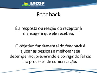 Feedback
É a resposta ou reação do receptor à
mensagem que ele recebeu.
O objetivo fundamental do feedback é
ajudar as pessoas a melhorar seu
desempenho, prevenindo e corrigindo falhas
no processo de comunicação.
 