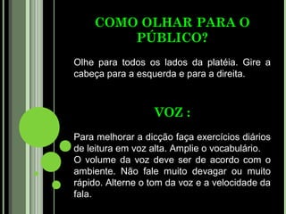 COMO OLHAR PARA O
        PÚBLICO?
Olhe para todos os lados da platéia. Gire a
cabeça para a esquerda e para a direita.



                  VOZ :
Para melhorar a dicção faça exercícios diários
de leitura em voz alta. Amplie o vocabulário.
O volume da voz deve ser de acordo com o
ambiente. Não fale muito devagar ou muito
rápido. Alterne o tom da voz e a velocidade da
fala.
 