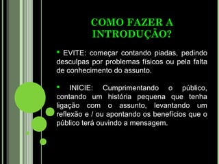 COMO FAZER A
          INTRODUÇÃO?
 EVITE: começar contando piadas, pedindo
desculpas por problemas físicos ou pela falta
de conhecimento do assunto.

 INICIE: Cumprimentando o público,
contando um história pequena que tenha
ligação com o assunto, levantando um
reflexão e / ou apontando os benefícios que o
público terá ouvindo a mensagem.
 