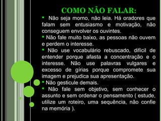 COMO NÃO FALAR:
 Não seja morno, não leia. Há oradores que
falam sem entusiasmo e motivação, não
conseguem envolver os ouvintes.
 Não fale muito baixo, as pessoas não ouvem
e perdem o interesse.
 Não use vocabulário rebuscado, difícil de
entender porque afasta a concentração e o
interesse. Não use palavras vulgares e
excesso de gírias porque compromete sua
imagem e prejudica sua apresentação.
 Não gesticule demais.
 Não fale sem objetivo, sem conhecer o
assunto e sem ordenar o pensamento ( estude,
utilize um roteiro, uma sequência, não confie
na memória ).
 