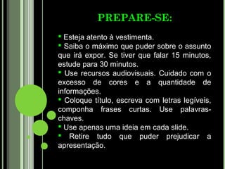 PREPARE-SE:
 Esteja atento à vestimenta.
 Saiba o máximo que puder sobre o assunto
que irá expor. Se tiver que falar 15 minutos,
estude para 30 minutos.
 Use recursos audiovisuais. Cuidado com o
excesso de cores e a quantidade de
informações.
 Coloque título, escreva com letras legíveis,
componha frases curtas. Use palavras-
chaves.
 Use apenas uma ideia em cada slide.
 Retire tudo que puder prejudicar a
apresentação.
 