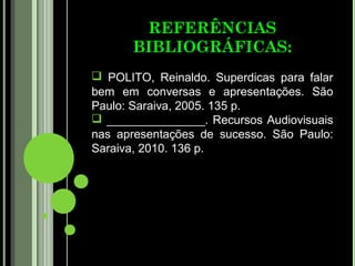 REFERÊNCIAS
       BIBLIOGRÁFICAS:
 POLITO, Reinaldo. Superdicas para falar
bem em conversas e apresentações. São
Paulo: Saraiva, 2005. 135 p.
 _______________. Recursos Audiovisuais
nas apresentações de sucesso. São Paulo:
Saraiva, 2010. 136 p.
 