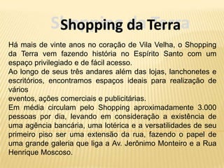 Shopping da Terra
             Shopping da Terra
Há mais de vinte anos no coração de Vila Velha, o Shopping
da Terra vem fazendo história no Espírito Santo com um
espaço privilegiado e de fácil acesso.
Ao longo de seus três andares além das lojas, lanchonetes e
escritórios, encontramos espaços ideais para realização de
vários
eventos, ações comerciais e publicitárias.
Em média circulam pelo Shopping aproximadamente 3.000
pessoas por dia, levando em consideração a existência de
uma agência bancária, uma lotérica e a versatilidades de seu
primeiro piso ser uma extensão da rua, fazendo o papel de
uma grande galeria que liga a Av. Jerônimo Monteiro e a Rua
Henrique Moscoso.
 