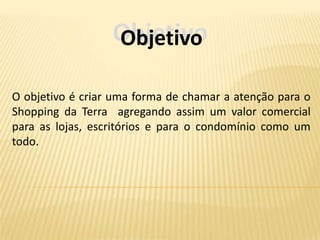 Objetivo
                  Objetivo

O objetivo é criar uma forma de chamar a atenção para o
Shopping da Terra agregando assim um valor comercial
para as lojas, escritórios e para o condomínio como um
todo.
 
