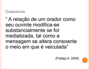 COMUNICAR

“ A relação de um orador como
seu ouvinte modifica-se
substancialmente se for
mediatizada, tal como a
mensagem se altera consoante
o meio em que é veiculada”

                    (Fidalgo A. 2009)
 