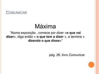 COMUNICAR


                   Máxima
   “Numa exposição , comece por dizer «o que vai
dizer», diga então « o que tem a dizer », e termine «
               dizendo o que disse»”



                            pág. 26, livro Comunicar
 