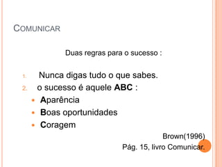 COMUNICAR

              Duas regras para o sucesso :


 1.     Nunca digas tudo o que sabes.
 2.    o sucesso é aquele ABC :
       Aparência
       Boas oportunidades
       Coragem
                                           Brown(1996)
                              Pág. 15, livro Comunicar.
 
