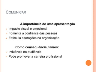 COMUNICAR

            A importância de uma apresentação
   Impacto visual e emocional
   Fomenta a confiança das pessoas
   Estimula alterações na organização

         Como consequência, temos:
   Influência na audiência
   Pode promover a carreira profissional
 