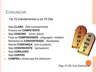 COMUNICAR
      Os 10 mandamentos e os 10 Cês

1.    Seja CLARO (fale correctamente)
2.    Procure ser COMPETENTE
3.    Seja CONCISO (curto, breve)
4.    Faça-se COMPREENDER (linguagem simples)
5.    Mantenha-se CONCENTRADO (focalizado)
6.    Denote CONFIANÇA (em si próprio)
7.    Seja CONVINCENTE (persuasivo)
8.    Seja CORAJOSO
9.    Seja CORTÊS
10.   CUMPRA o tempo que lhe atribuíram

                                         Pag. 21-22, livro Comunicar
 
