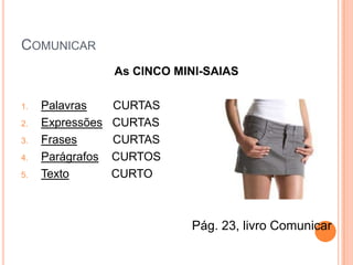 COMUNICAR
                  As CINCO MINI-SAIAS

1.   Palavras     CURTAS
2.   Expressões   CURTAS
3.   Frases       CURTAS
4.   Parágrafos   CURTOS
5.   Texto        CURTO



                             Pág. 23, livro Comunicar
 