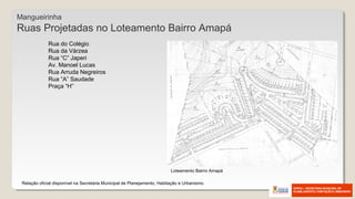 Mangueirinha
Ruas Projetadas no Loteamento Bairro Amapá
Relação oficial disponível na Secretaria Municipal de Planejamento, Habitação e Urbanismo.
Rua do Colégio
Rua da Várzea
Rua “C” Japeri
Av. Manoel Lucas
Rua Arruda Negreiros
Rua “A” Saudade
Praça “H”
Loteamento Bairro Amapá
 
