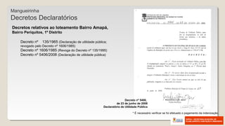 Decretos relativos ao loteamento Bairro Amapá,
Bairro Periquitos, 1º Distrito
Decreto nº 135/1965 (Declaração de utilidade pública;
revogado pelo Decreto nº 1606/1985)
Decreto nº 1606/1985 (Revoga do Decreto nº 135/1995)
Decreto nº 5406/2008 (Declaração de utilidade pública)
* É necessário verificar se foi efetuado o pagamento da indenização.
Mangueirinha
Decretos Declaratórios
Decreto nº 5406,
de 23 de junho de 2008
Declaratório de Utilidade Pública
 