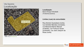 Localização:
Bairro Parque Felicidade
1º Distrito (Centro)
Limites (ruas) da comunidade:
Rua Alcindo Guanabara (norte),
rua Cândido Mendes (noroeste),
rua Marechal Bento Manoel
(sudeste), rua Fontoura Xavier
(sudoeste), rua José Joaquim da
Rosa (norte)
Vila Operária
Localização
Fonte: http://wikimapia.org
 