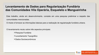 Este trabalho, ainda em desenvolvimento, consiste em uma pesquisa preliminar a respeito das
comunidades mencionadas.
O intuito é fornecer as informações básicas para a realização de regularização fundiária urbana.
O levantamento recaiu sobre três aspectos principais:
Pesquisa Fundiária
Levantamento Topográfico
Dados Socioeconômicos
Levantamento de Dados para Regularização Fundiária
das Comunidades Vila Operária, Esqueleto e Mangueirinha
 