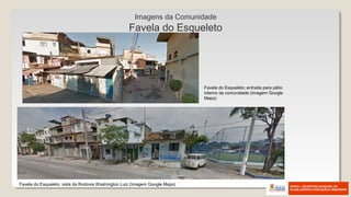 Favela do Esqueleto; vista da Rodovia Washington Luiz (Imagem Google Maps)
Favela do Esqueleto; entrada para pátio
interno da comunidade (Imagem Google
Maps)
Imagens da Comunidade
Favela do Esqueleto
 