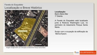 Imagem Google Earth com indicação do loteamento Parque Santa Marta
Favela do Esqueleto
Localização e Breve Histórico
Localização:
Bairro Beira Mar
1º Distrito
A Favela do Esqueleto está localizada
junto à Rodovia Washington Luiz, no
perímetro do loteamento Parque Santa
Marta.
Surgiu com a ocupação da edificação da
fábrica Epson.
 