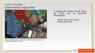 O loteamento Parque Santa Marta
faz limite com os seguintes
loteamentos:
Parque Duque de Caxias
Parque Beira Mar
Mapa: base Google Earth e loteamentos indicados pela Subsecretaria de
Urbanismo de Duque de Caxias.
Favela do Esqueleto
Loteamentos Adjacentes
 
