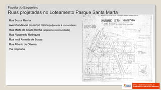 Favela do Esqueleto
Ruas projetadas no Loteamento Parque Santa Marta
Rua Souza Renha
Avenida Manoel Lourenço Renha (adjacente à comunidade)
Rua Marta de Souza Renha (adjacente à comunidade)
Rua Figueiredo Rodrigues
Rua Irmã Almeida de Souza
Rua Alberto de Oliveira
Via projetada
 