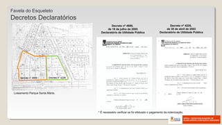 Decreto nº 4226,
de 30 de abril de 2003
Declaratório de Utilidade Pública
Decreto nº 4689,
de 18 de julho de 2005
Declaratório de Utilidade Pública
Loteamento Parque Santa Marta.
Decreto n° 4689 Decreto n° 4226
* É necessário verificar se foi efetuado o pagamento da indenização.
Favela do Esqueleto
Decretos Declaratórios
 