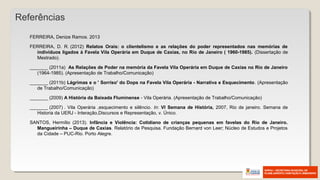 FERREIRA, Denize Ramos. 2013
FERREIRA, D. R. (2012) Relatos Orais: o clientelismo e as relações do poder representados nas memórias de
indivíduos ligados à Favela Vila Operária em Duque de Caxias, no Rio de Janeiro ( 1960-1985). (Dissertação de
Mestrado).
_______ (2011a) As Relações de Poder na memória da Favela Vila Operária em Duque de Caxias no Rio de Janeiro
(1964-1985). (Apresentação de Trabalho/Comunicação)
_______ (2011b) Lágrimas e o ' Sorriso' do Dops na Favela Vila Operária - Narrativa e Esquecimento. (Apresentação
de Trabalho/Comunicação)
_______ (2009) A História da Baixada Fluminense - Vila Operária. (Apresentação de Trabalho/Comunicação)
_______ (2007) . Vila Operária ,esquecimento e silêncio. In: VI Semana de História, 2007, Rio de janeiro. Semana de
Historia da UERJ - Interação,Discursos e Representação, v. Único.
SANTOS, Hermílio (2013). Infância e Violência: Cotidiano de crianças pequenas em favelas do Rio de Janeiro.
Mangueirinha – Duque de Caxias. Relatório de Pesquisa. Fundação Bernard von Leer; Núcleo de Estudos e Projetos
da Cidade – PUC-Rio. Porto Alegre.
Referências
 