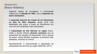 Segundo relatos de moradores, a comunidade
originou-se na década de 1920, com a expansão do
bairro Centenário.
A expansão decorria da criação de um loteamento
na área do Sítio Jaqueira, ampla zona rural
desabitada que pouco a pouco se transformou em
uma vila com caracteres mais urbanizados.
A implantação de três fábricas na região (Cauri,
União e Açúcar Pérola) atraíram operários que se
assentaram às margens do loteamento. Com o passar
do tempo, outras famílias ocuparam os terrenos mais
afastados, incluindo os morros.
Aparentemente, é desconhecida a titularidade de
propriedade dos terrenos da região (SANTOS, 2013).
Mangueirinha
Breve Histórico
 