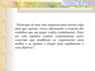 “ Participar de uma rede organizacional envolve algo mais que, apenas, trocar informações a respeito dos trabalhos que um grupo realiza isoladamente. Estar em rede significa realizar conjuntamente ações concretas que modificam as organizações para melhor e as ajudam a chegar mais rapidamente a seus objetivos”. 