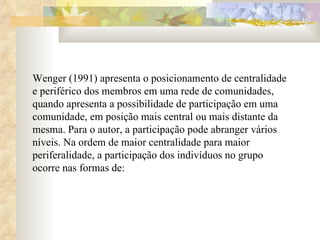 Wenger (1991) apresenta o posicionamento de centralidade e periférico dos membros em uma rede de comunidades, quando apresenta a possibilidade de participação em uma comunidade, em posição mais central ou mais distante da mesma. Para o autor, a participação pode abranger vários níveis. Na ordem de maior centralidade para maior periferalidade, a participação dos indivíduos no grupo ocorre nas formas de:  