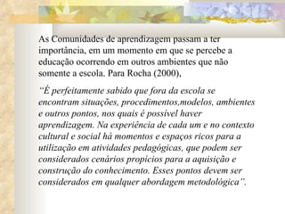 As Comunidades de aprendizagem passam a ter importância, em um momento em que se percebe a educação ocorrendo em outros ambientes que não somente a escola. Para Rocha (2000),  “ É perfeitamente sabido que fora da escola se encontram situações, procedimentos,modelos, ambientes e outros pontos, nos quais é possível haver aprendizagem. Na experiência de cada um e no contexto cultural e social há momentos e espaços ricos para a utilização em atividades pedagógicas, que podem ser considerados cenários propícios para a aquisição e construção do conhecimento. Esses pontos devem ser considerados em qualquer abordagem metodológica”. 