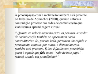 A preocupação com a motivação também está presente no trabalho de Abranches (2000), quando enfoca a contradição presente nas redes de comunicação que viabilizam a aprendizagem virtual:  “  Quanto ao relacionamento entre as pessoas, as redes de comunicação também se apresentam como contraditórias. Se, por um lado, permitem um rápido e permanente contato, por outro, o distanciamento também está presente. E isto é facilmente percebido: quem é aquele que  fala  numa “sala de bate papo” (chats) usando um pseudônimo?” 