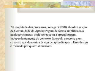 Na amplitude dos processos, Wenger (1998) aborda a noção de Comunidade de Aprendizagem de forma amplificada a qualquer contexto onde se requeira a aprendizagem, independentemente do contexto da escola e recorre a um conceito que denomina design de aprendizagem. Esse design é formado por quatro dimensões:  