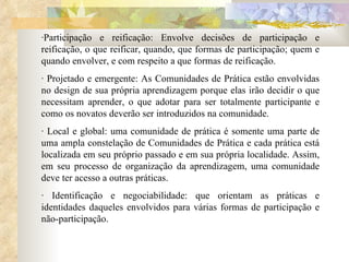 ·Participação e reificação: Envolve decisões de participação e reificação, o que reificar, quando, que formas de participação; quem e quando envolver, e com respeito a que formas de reificação.  · Projetado e emergente: As Comunidades de Prática estão envolvidas no design de sua própria aprendizagem porque elas irão decidir o que necessitam aprender, o que adotar para ser totalmente participante e como os novatos deverão ser introduzidos na comunidade.  · Local e global: uma comunidade de prática é somente uma parte de uma ampla constelação de Comunidades de Prática e cada prática está localizada em seu próprio passado e em sua própria localidade. Assim, em seu processo de organização da aprendizagem, uma comunidade deve ter acesso a outras práticas.  · Identificação e negociabilidade: que orientam as práticas e identidades daqueles envolvidos para várias formas de participação e não-participação.  