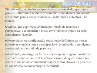 S ignificado , que traduz a capacidade (e necessidade) que temos para encontrar um sentido para o mundo: aprendemos procurando um sentido para a nossa existência – individual e colectiva – no mundo. Prática , que exprime a vivência partilhada de recursos e perspectivas que mantêm o nosso envolvimento mútuo na ação: aprendemos fazendo. Comunidade , ou configuração social onde definimos as nossas iniciativas e onde a nossa participação é reconhecida: aprendemos construindo um sentido de pertença. Identidade , que surge da forma como a aprendizagem transforma quem nós somos e constrói histórias pessoais de quem somos no contexto das nossas comunidades:aprendemos através do processo de construção da nossa própria identidade. 