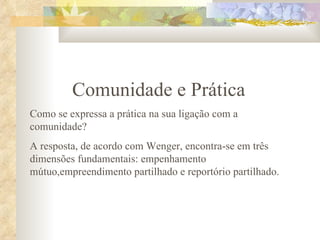 Comunidade e Prática Como se expressa a prática na sua ligação com a comunidade?  A resposta, de acordo com Wenger, encontra-se em três dimensões fundamentais: empenhamento mútuo,empreendimento partilhado e reportório partilhado. 