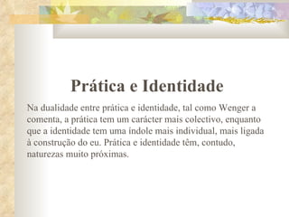 Prática e Identidade Na dualidade entre prática e identidade, tal como Wenger a comenta, a prática tem um carácter mais colectivo, enquanto que a identidade tem uma índole mais individual, mais ligada à construção do eu. Prática e identidade têm, contudo, naturezas muito próximas. 