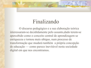 Finalizando O discurso pedagógico e a sua elaboração teórica interessaram‑se decididamente pelo assunto,dado terem‑se apercebido como o conceito central de aprendizagem se enriqueceu e tornou mais ubíquo, num processo de transformação que mudará também  a própria concepção de educação — como parece inevitável nesta sociedade digital em que nos encontramos. 