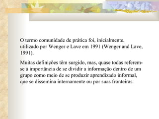 O termo comunidade de prática foi, inicialmente, utilizado por Wenger e Lave em 1991 (Wenger and Lave, 1991).  Muitas definições têm surgido, mas, quase todas referem-se à importância de se dividir a informação dentro de um grupo como meio de se produzir aprendizado informal, que se dissemina internamente ou por suas fronteiras. 