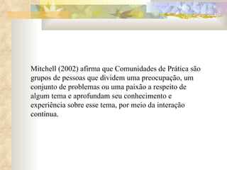 Mitchell (2002) afirma que Comunidades de Prática são grupos de pessoas que dividem uma preocupação, um conjunto de problemas ou uma paixão a respeito de algum tema e aprofundam seu conhecimento e experiência sobre esse tema, por meio da interação contínua. 