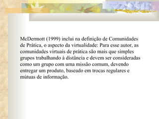 McDermott (1999) inclui na definição de Comunidades de Prática, o aspecto da virtualidade: Para esse autor, as comunidades virtuais de prática são mais que simples grupos trabalhando à distância e devem ser consideradas como um grupo com uma missão comum, devendo entregar um produto, baseado em trocas regulares e mútuas de informação.  
