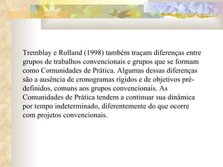 Tremblay e Rolland (1998) também traçam diferenças entre grupos de trabalhos convencionais e grupos que se formam como Comunidades de Prática. Algumas dessas diferenças são a ausência de cronogramas rígidos e de objetivos pré-definidos, comuns aos grupos convencionais. As Comunidades de Prática tendem a continuar sua dinâmica por tempo indeterminado, diferentemente do que ocorre com projetos convencionais. 