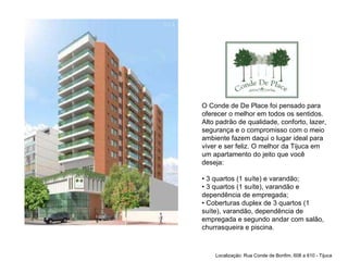 O Conde de De Place foi pensado para oferecer o melhor em todos os sentidos. Alto padrão de qualidade, conforto, lazer, segurança e o compromisso com o meio ambiente fazem daqui o lugar ideal para viver e ser feliz. O melhor da Tijuca em um apartamento do jeito que você deseja: • 3 quartos (1 suíte) e varandão; • 3 quartos (1 suíte), varandão e dependência de empregada; • Coberturas duplex de 3 quartos (1 suíte), varandão, dependência de empregada e segundo andar com salão, churrasqueira e piscina. Localização: Rua Conde de Bonfim, 608 a 610 - Tijuca 