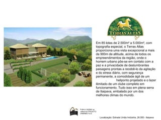 Em 85 lotes de 2.500m² a 5.000m², com topografia especial, o Terras Altas proporciona uma vista excepcional a mais de 900m de altitude, acima de todos os empreendimentos da região, onde o homem urbano põe-se em contato com a paz e a privacidade de deslumbrantes paisagens prontas a recebê-lo da agitação e do stress diário, com segurança permanente, a comodidade ágil de um  .  heliponto projetado e o lazer ilimitado de um clube completo em funcionamento. Tudo isso em plena serra de Itaipava, embalado por um dos melhores climas do mundo. Localização: Estrada União Indústria, 26.000 - Itaipava 